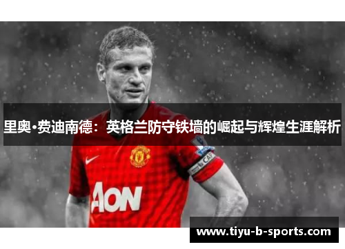 里奥·费迪南德：英格兰防守铁墙的崛起与辉煌生涯解析