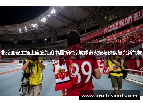 北京国安主场上座率领跑中超折射京城球市火爆与球队复兴新气象 北京国安主场上座率领跑中超折射京城球市火爆与球队复兴新气象