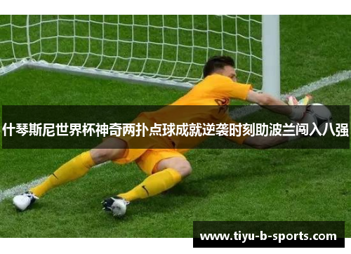 什琴斯尼世界杯神奇两扑点球成就逆袭时刻助波兰闯入八强